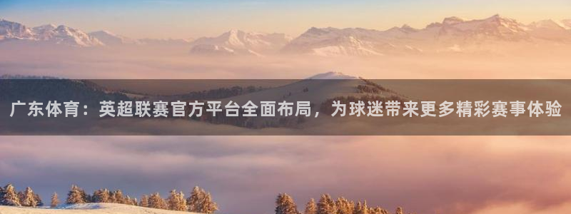 nba蓝鲸直播：广东体育：英超联赛官方平台全面布局，为球迷带来更多精彩赛事体验